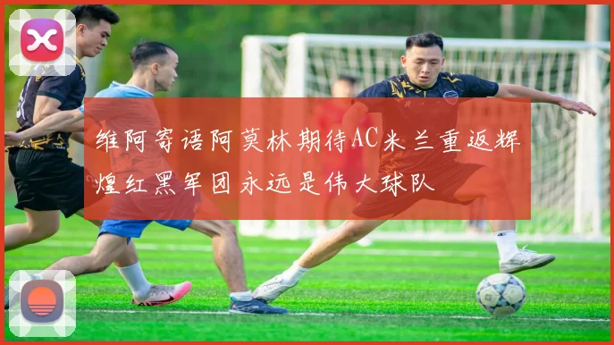 维阿寄语阿莫林期待AC米兰重返辉煌红黑军团永远是伟大球队