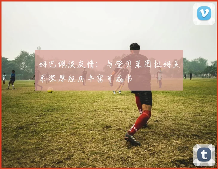 姆巴佩谈友情：与登贝莱图拉姆关系深厚经历丰富可成书