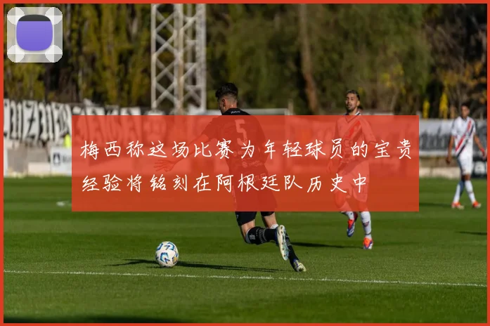 梅西称这场比赛为年轻球员的宝贵经验将铭刻在阿根廷队历史中