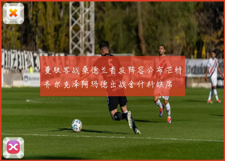 曼联客战桑德兰首发阵容公布芒特齐尔克泽阿玛德出战舍什科缺席