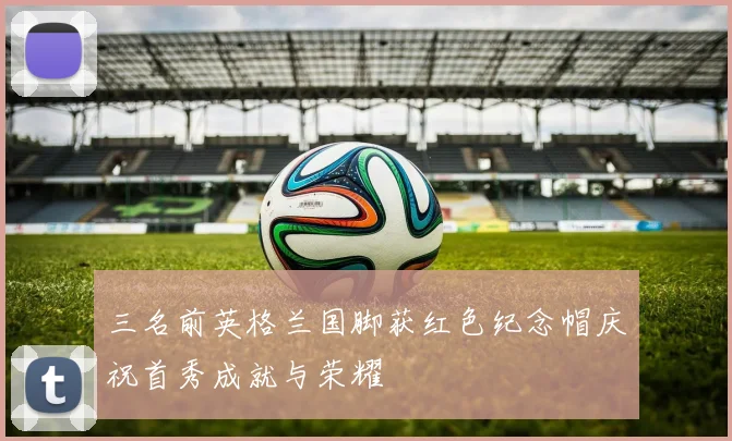 三名前英格兰国脚获红色纪念帽庆祝首秀成就与荣耀