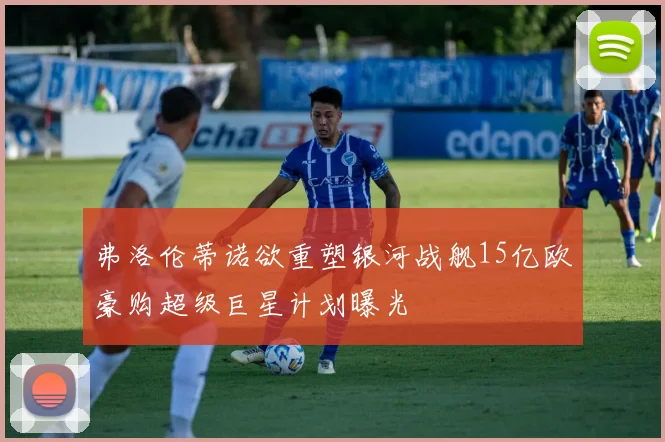 弗洛伦蒂诺欲重塑银河战舰15亿欧豪购超级巨星计划曝光