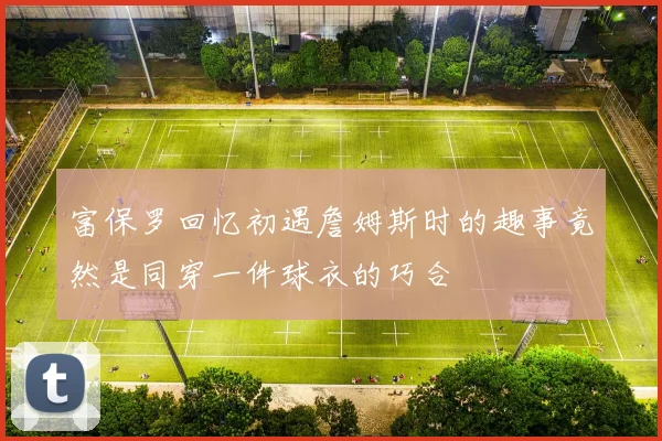 富保罗回忆初遇詹姆斯时的趣事竟然是同穿一件球衣的巧合