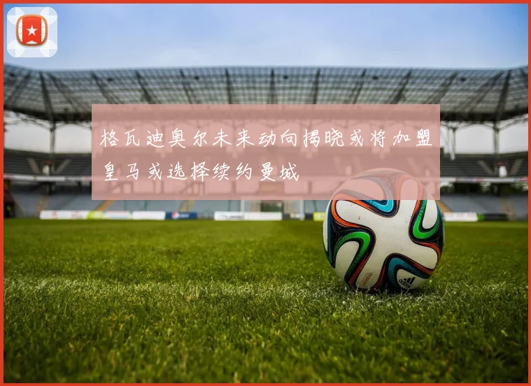 格瓦迪奥尔未来动向揭晓或将加盟皇马或选择续约曼城