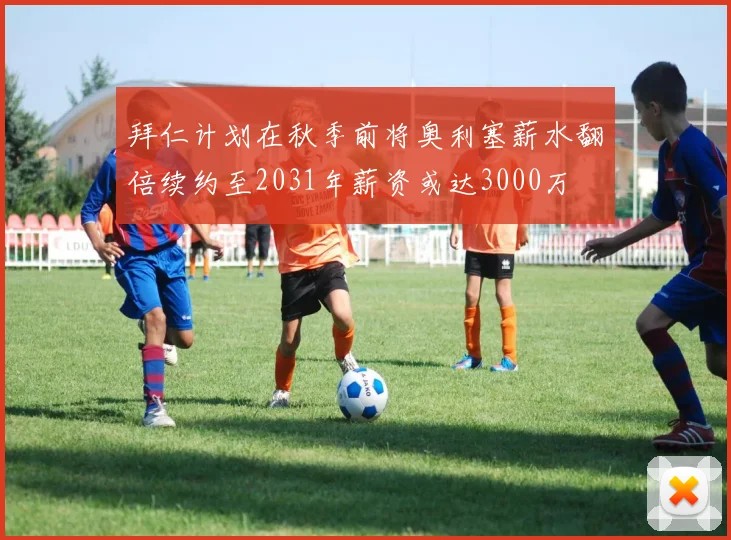 拜仁计划在秋季前将奥利塞薪水翻倍续约至2031年薪资或达3000万