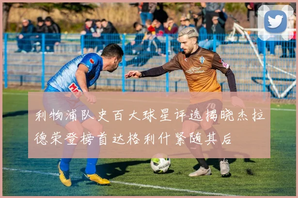 利物浦队史百大球星评选揭晓杰拉德荣登榜首达格利什紧随其后
