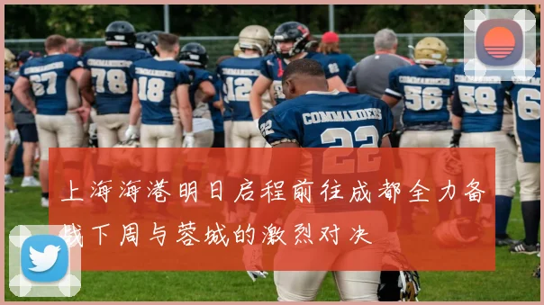 上海海港明日启程前往成都全力备战下周与蓉城的激烈对决