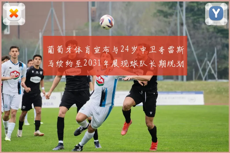 葡萄牙体育宣布与24岁中卫夸雷斯马续约至2031年展现球队长期规划