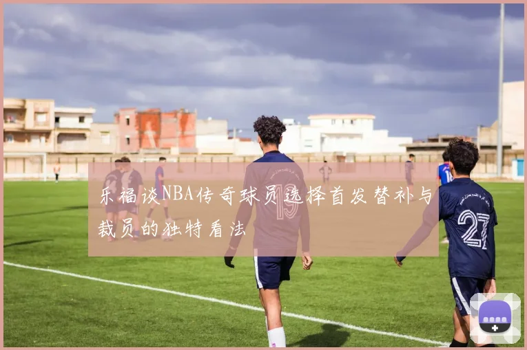 乐福谈NBA传奇球员选择首发替补与裁员的独特看法