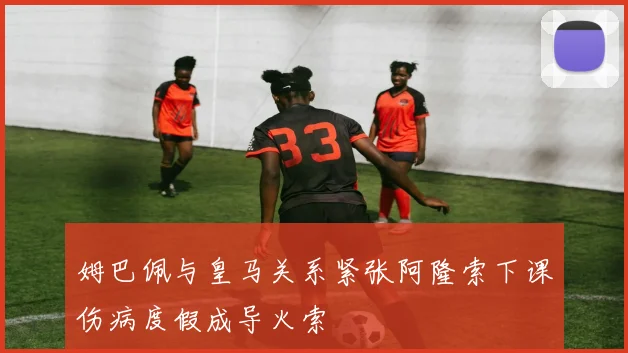 姆巴佩与皇马关系紧张阿隆索下课伤病度假成导火索