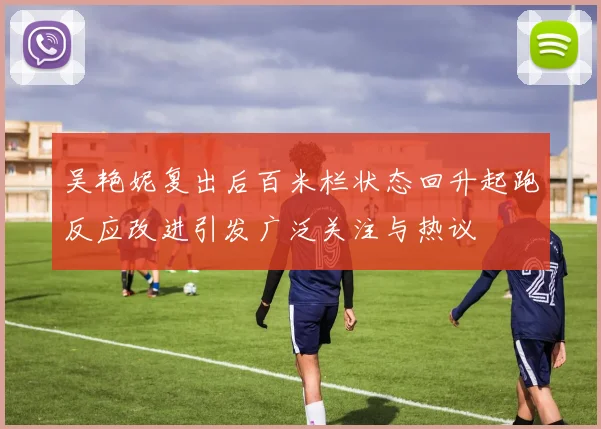 吴艳妮复出后百米栏状态回升起跑反应改进引发广泛关注与热议