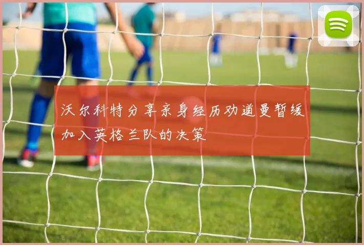 沃尔科特分享亲身经历劝道曼暂缓加入英格兰队的决策