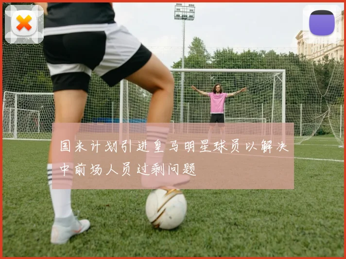 国米计划引进皇马明星球员以解决中前场人员过剩问题