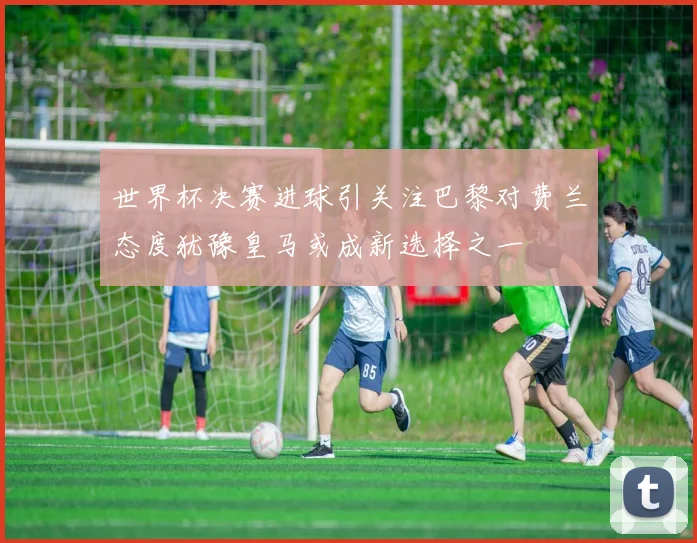 世界杯决赛进球引关注巴黎对费兰态度犹豫皇马或成新选择之一