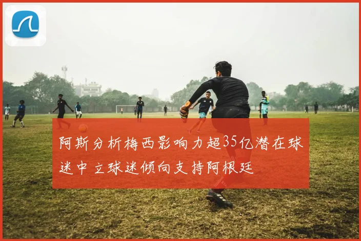 阿斯分析梅西影响力超35亿潜在球迷中立球迷倾向支持阿根廷
