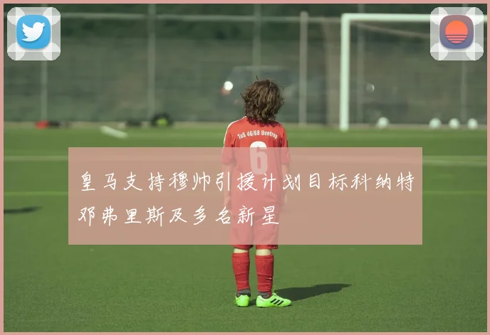 皇马支持穆帅引援计划目标科纳特邓弗里斯及多名新星