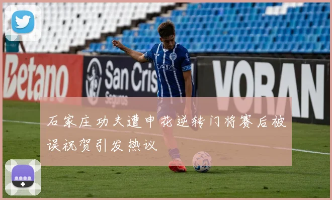 石家庄功夫遭申花逆转门将赛后被误祝贺引发热议
